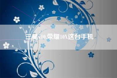 三星x10,荣耀10X这台手机