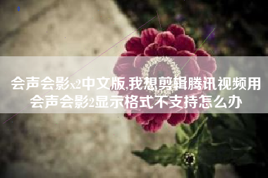 会声会影x2中文版,我想剪辑腾讯视频用会声会影2显示格式不支持怎么办