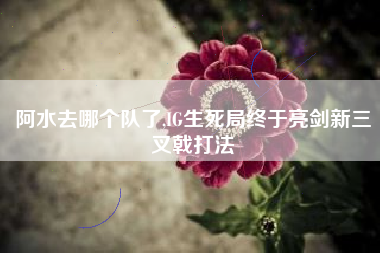 阿水去哪个队了,IG生死局终于亮剑新三叉戟打法