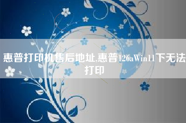 惠普打印机售后地址,惠普126aWin11下无法打印