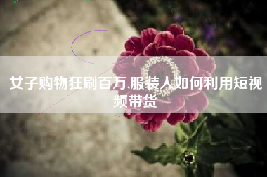 女子购物狂刷百万,服装人如何利用短视频带货
