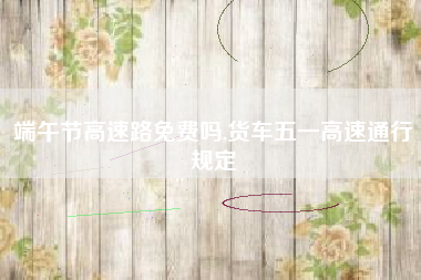 端午节高速路免费吗,货车五一高速通行规定