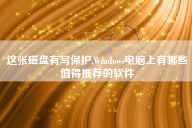 这张磁盘有写保护,Windows电脑上有哪些值得推荐的软件