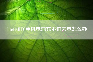 htc10,HTC手机电池充不进去电怎么办