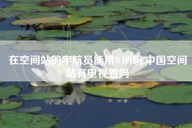 在空间站的宇航员能用WIFI吗,中国空间站有电视看吗