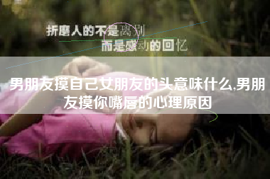 男朋友摸自己女朋友的头意味什么,男朋友摸你嘴唇的心理原因