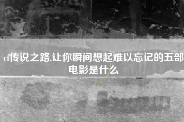 cf传说之路,让你瞬间想起难以忘记的五部电影是什么