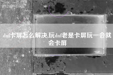 dnf卡屏怎么解决,玩dnf老是卡屏玩一会就会卡屏