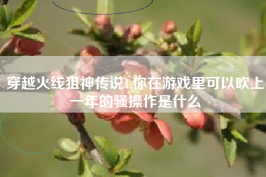 穿越火线狙神传说1,你在游戏里可以吹上一年的骚操作是什么