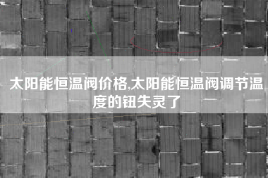 太阳能恒温阀价格,太阳能恒温阀调节温度的钮失灵了
