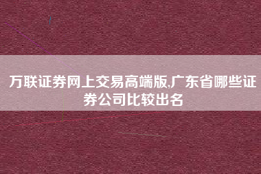 万联证券网上交易高端版,广东省哪些证券公司比较出名