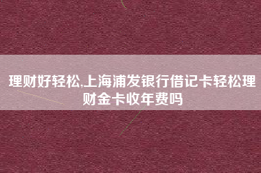理财好轻松,上海浦发银行借记卡轻松理财金卡收年费吗