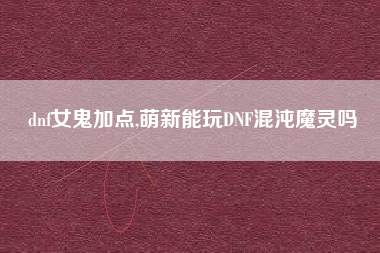 dnf女鬼加点,萌新能玩DNF混沌魔灵吗