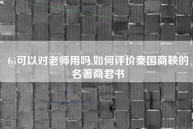fyi可以对老师用吗,如何评价秦国商鞅的名著商君书