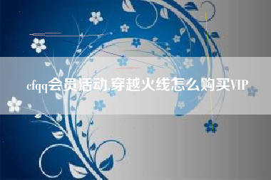 cfqq会员活动,穿越火线怎么购买VIP