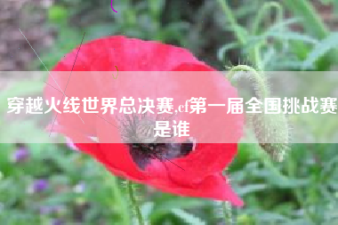 穿越火线世界总决赛,cf第一届全国挑战赛是谁