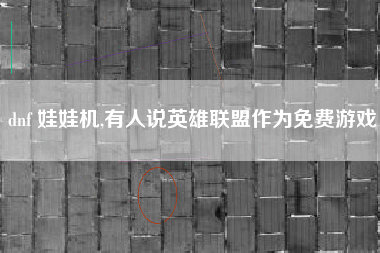 dnf 娃娃机,有人说英雄联盟作为免费游戏