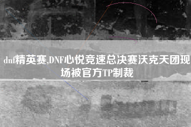 dnf精英赛,DNF心悦竞速总决赛沃克天团现场被官方TP制裁