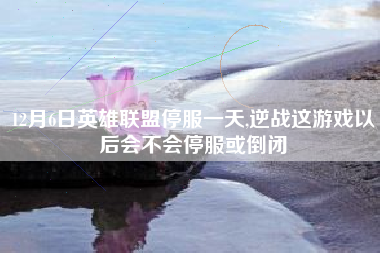 12月6日英雄联盟停服一天,逆战这游戏以后会不会停服或倒闭
