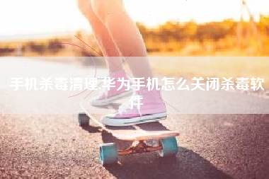 手机杀毒清理,华为手机怎么关闭杀毒软件
