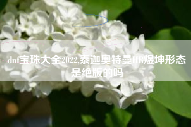 dnf宝珠大全2022,泰迦奥特曼HR煜坤形态是绝版的吗