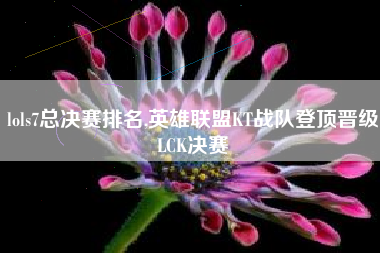 lols7总决赛排名,英雄联盟KT战队登顶晋级LCK决赛