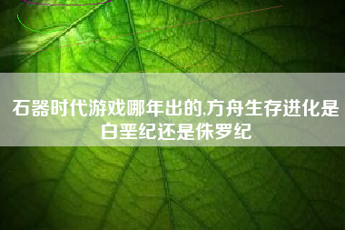 石器时代游戏哪年出的,方舟生存进化是白垩纪还是侏罗纪