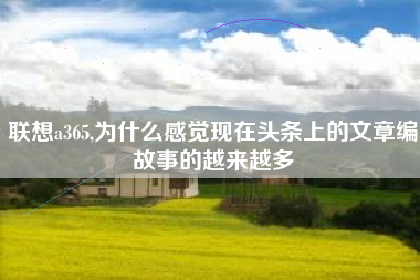 联想a365,为什么感觉现在头条上的文章编故事的越来越多