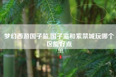 梦幻西游国子监,国子监和紫禁城玩哪个区能好点